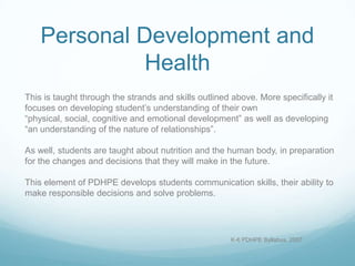 Personal Development and
              Health
This is taught through the strands and skills outlined above. More specifically it
focuses on developing student’s understanding of their own
“physical, social, cognitive and emotional development” as well as developing
“an understanding of the nature of relationships”.

As well, students are taught about nutrition and the human body, in preparation
for the changes and decisions that they will make in the future.

This element of PDHPE develops students communication skills, their ability to
make responsible decisions and solve problems.




                                                      K-6 PDHPE Syllabus, 2007
 