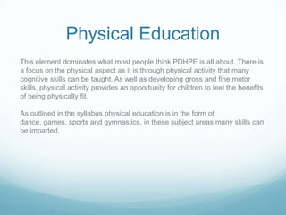 Physical Education
This element dominates what most people think PDHPE is all about. There is
a focus on the physical aspect as it is through physical activity that many
cognitive skills can be taught. As well as developing gross and fine motor
skills, physical activity provides an opportunity for children to feel the benefits
of being physically fit.

As outlined in the syllabus physical education is in the form of
dance, games, sports and gymnastics, in these subject areas many skills can
be imparted.
 