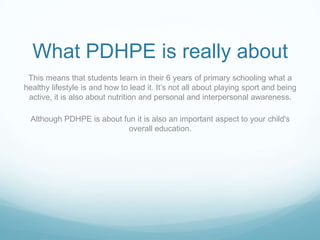 What PDHPE is really about
 This means that students learn in their 6 years of primary schooling what a
healthy lifestyle is and how to lead it. It’s not all about playing sport and being
 active, it is also about nutrition and personal and interpersonal awareness.

  Although PDHPE is about fun it is also an important aspect to your child's
                            overall education.
 