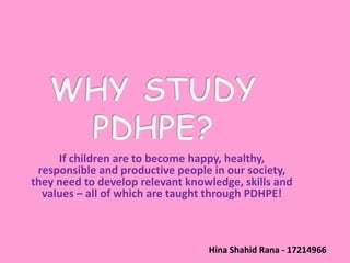 If children are to become happy, healthy,
 responsible and productive people in our society,
they need to develop relevant knowledge, skills and
  values – all of which are taught through PDHPE!



                                  Hina Shahid Rana - 17214966
 