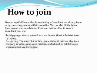 How to join
You can join Oriflame either by contacting a Consultant you already know
or by contacting your local Oriflame office. You can also fill the below
form to send your details to our Customer Service office to know a
consultant near you.
To help you get started you will receive a Starter Kit with the basic tools
by paying
Rs. 299 only. The starter kit includes presentational material about our
company as well as guides and catalogues which will be helpful to you
when you start as a Consultant.
 