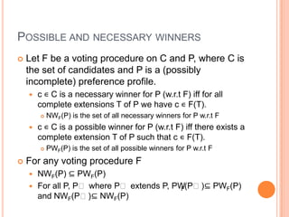 POSSIBLE AND NECESSARY WINNERS
   Let F be a voting procedure on C and P, where C is
    the set of candidates and P is a (possibly
    incomplete) preference profile.
       c ∊ C is a necessary winner for P (w.r.t F) iff for all
        complete extensions T of P we have c ∊ F(T).
           NWF(P) is the set of all necessary winners for P w.r.t F
       c ∊ C is a possible winner for P (w.r.t F) iff there exists a
        complete extension T of P such that c ∊ F(T).
           PWF(P) is the set of all possible winners for P w.r.t F
   For any voting procedure F
       NWF(P) ⊆ PWF(P)
       For all P, Pʹ where Pʹ extends P, PW(Pʹ)⊆ PWF(P)
                                            F
        and NWF(Pʹ) ⊆ NWF(P)
 