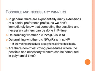 POSSIBLE AND NECESSARY WINNERS
 In general, there are exponentially many extensions
  of a partial preference profile, so we don’t
  immediately know that computing the possible and
  necessary winners can be done in P-time.
 Determining whether c ∊ PWF(R) is in NP

 Determining whether c ∊ NWF(R) is in coNP
       If the voting procedure is polynomial time decidable.
   Are there non-trivial voting procedures where the
    possible and necessary winners can be computed
    in polynomial time?
 