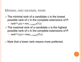 MINIMAL AND MAXIMAL RANK
   The minimal rank of a candidate c is the lowest
    possible rank of c in the complete extensions of P.
       rankminP(c) = minT ∊ Ext(P)r(T,c)
   The maximal rank of a candidate c is the highest
    possible rank of c in the complete extensions of P.
       rankmaxP(c) = maxT ∊ Ext(P)r(T,c)


   Note that a lower rank means more preferred.
 
