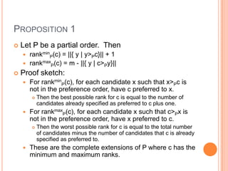 PROPOSITION 1
   Let P be a partial order. Then
     rankminP(c) = ||{ y | y>Pc}|| + 1
     rankmaxP(c) = m - ||{ y | c>Py}||
   Proof sketch:
       For rankminP(c), for each candidate x such that x>Pc is
        not in the preference order, have c preferred to x.
           Then the best possible rank for c is equal to the number of
            candidates already specified as preferred to c plus one.
       For rankmaxP(c), for each candidate x such that c>Px is
        not in the preference order, have x preferred to c.
           Then the worst possible rank for c is equal to the total number
            of candidates minus the number of candidates that c is already
            specified as preferred to.
       These are the complete extensions of P where c has the
        minimum and maximum ranks.
 