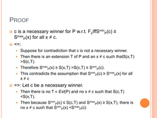 PROOF
   c is a necessary winner for P w.r.t. FsiffSminP(c) ≥
    SmaxP(x) for all x ≠ c.
   <=:
     Suppose for contradiction that c is not a necessary winner.
     Then there is an extension T of P and an x ≠ c such thatS(x,T)
      >S(c,T).
     Therefore SmaxP(x) ≥ S(x,T) >S(c,T) ≥ SminP(c).
     This contradicts the assumption that SminP(c) ≥ SmaxP(x) for all
      x≠c
   =>: Let c be a necessary winner.
     Then there is no T ∊ Ext(P) and no x ≠ c such that S(c,T)
      <S(x,T).
     Then because SminP(c) ≤ S(c,T) and SmaxP(x) ≥ S(x,T), there is
      no x ≠ c such that SminP(x) <SmaxP(c)
 