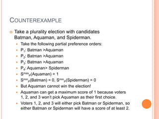 COUNTEREXAMPLE
   Take a plurality election with candidates
    Batman, Aquaman, and Spiderman.
       Take the following partial preference orders:
       P1: Batman >Aquaman
       P2: Batman >Aquaman
       P3: Batman >Aquaman
       P4: Aquaman> Spiderman
       SmaxP(Aquaman) = 1
       SminP(Batman) = 0, SminP(Spiderman) = 0
       But Aquaman cannot win the election!
       Aquaman can get a maximum score of 1 because voters
        1, 2, and 3 won’t pick Aquaman as their first choice.
       Voters 1, 2, and 3 will either pick Batman or Spiderman, so
        either Batman or Spiderman will have a score of at least 2.
 
