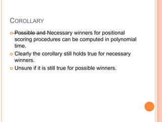 COROLLARY
 Possible and Necessary winners for positional
  scoring procedures can be computed in polynomial
  time.
 Clearly the corollary still holds true for necessary
  winners.
 Unsure if it is still true for possible winners.
 