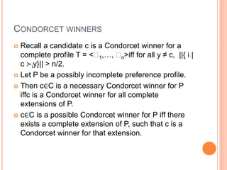 CONDORCET WINNERS
 Recall a candidate c is a Condorcet winner for a
  complete profile T = <ʹ ,…, ʹ >iff for all y ≠ c, ||{ i |
                          1       n
  c ≻iy}|| > n/2.
 Let P be a possibly incomplete preference profile.

 Then c∈C is a necessary Condorcet winner for P
  iffc is a Condorcet winner for all complete
  extensions of P.
 c∈C is a possible Condorcet winner for P iff there
  exists a complete extension of P, such that c is a
  Condorcet winner for that extension.
 