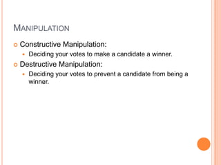 MANIPULATION
   Constructive Manipulation:
       Deciding your votes to make a candidate a winner.
   Destructive Manipulation:
       Deciding your votes to prevent a candidate from being a
        winner.
 