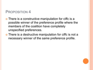 PROPOSITION 4
 There is a constructive manipulation for ciffc is a
  possible winner of the preference profile where the
  members of the coalition have completely
  unspecified preferences.
 There is a destructive manipulation for ciffc is not a
  necessary winner of the same preference profile.
 
