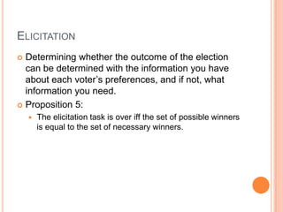 ELICITATION
 Determining whether the outcome of the election
  can be determined with the information you have
  about each voter’s preferences, and if not, what
  information you need.
 Proposition 5:
       The elicitation task is over iff the set of possible winners
        is equal to the set of necessary winners.
 