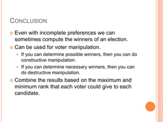 CONCLUSION
 Even with incomplete preferences we can
  sometimes compute the winners of an election.
 Can be used for voter manipulation.
     If you can determine possible winners, then you can do
      constructive manipulation.
     If you can determine necessary winners, then you can
      do destructive manipulation.
   Combine the results based on the maximum and
    minimum rank that each voter could give to each
    candidate.
 