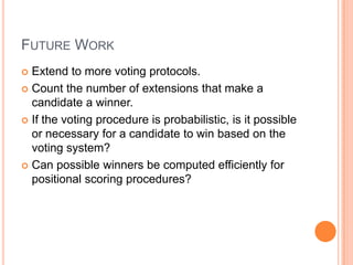 FUTURE WORK
 Extend to more voting protocols.
 Count the number of extensions that make a
  candidate a winner.
 If the voting procedure is probabilistic, is it possible
  or necessary for a candidate to win based on the
  voting system?
 Can possible winners be computed efficiently for
  positional scoring procedures?
 