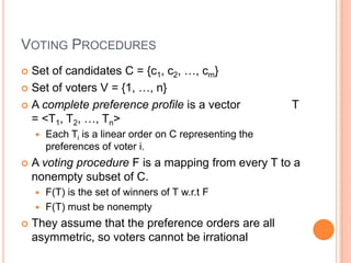 VOTING PROCEDURES
 Set of candidates C = {c1, c2, …, cm}
 Set of voters V = {1, …, n}

 A complete preference profile is a vector               T
  = <T1, T2, …, Tn>
       Each Ti is a linear order on C representing the
        preferences of voter i.
   A voting procedure F is a mapping from every T to a
    nonempty subset of C.
     F(T) is the set of winners of T w.r.t F
     F(T) must be nonempty

   They assume that the preference orders are all
    asymmetric, so voters cannot be irrational
 