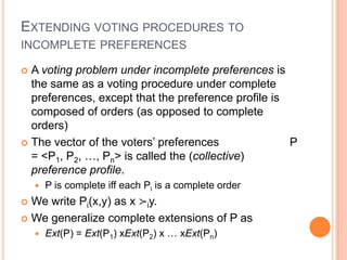 EXTENDING VOTING PROCEDURES TO
INCOMPLETE PREFERENCES

 A voting problem under incomplete preferences is
  the same as a voting procedure under complete
  preferences, except that the preference profile is
  composed of orders (as opposed to complete
  orders)
 The vector of the voters’ preferences              P
  = <P1, P2, …, Pn> is called the (collective)
  preference profile.
       P is complete iff each Pi is a complete order
 We write Pi(x,y) as x ≻iy.
 We generalize complete extensions of P as
       Ext(P) = Ext(P1) xExt(P2) x … xExt(Pn)
 