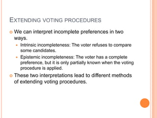 EXTENDING VOTING PROCEDURES
   We can interpret incomplete preferences in two
    ways.
     Intrinsic incompleteness: The voter refuses to compare
      some candidates.
     Epistemic incompleteness: The voter has a complete
      preference, but it is only partially known when the voting
      procedure is applied.
   These two interpretations lead to different methods
    of extending voting procedures.
 