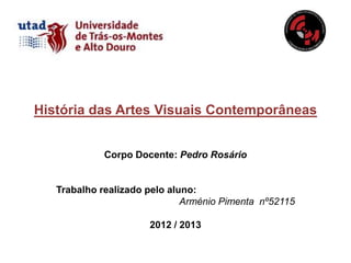História das Artes Visuais Contemporâneas


             Corpo Docente: Pedro Rosário


   Trabalho realizado pelo aluno:
                              Arménio Pimenta nº52115

                      2012 / 2013
 