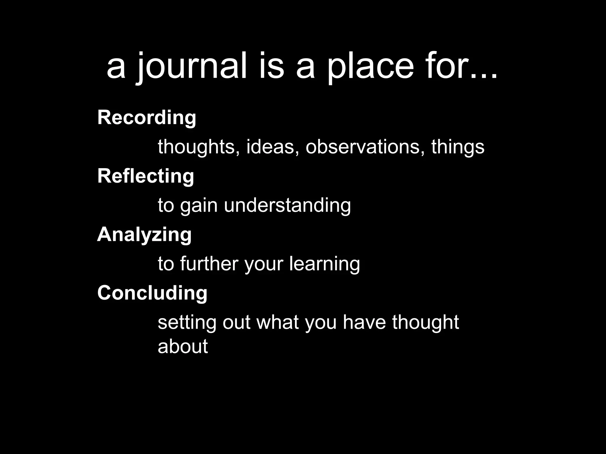 a journal is a place for...
Recording
      thoughts, ideas, observations, things
Reflecting
      to gain understanding
Analyzing
      to further your learning
Concluding
      setting out what you have thought
      about
 