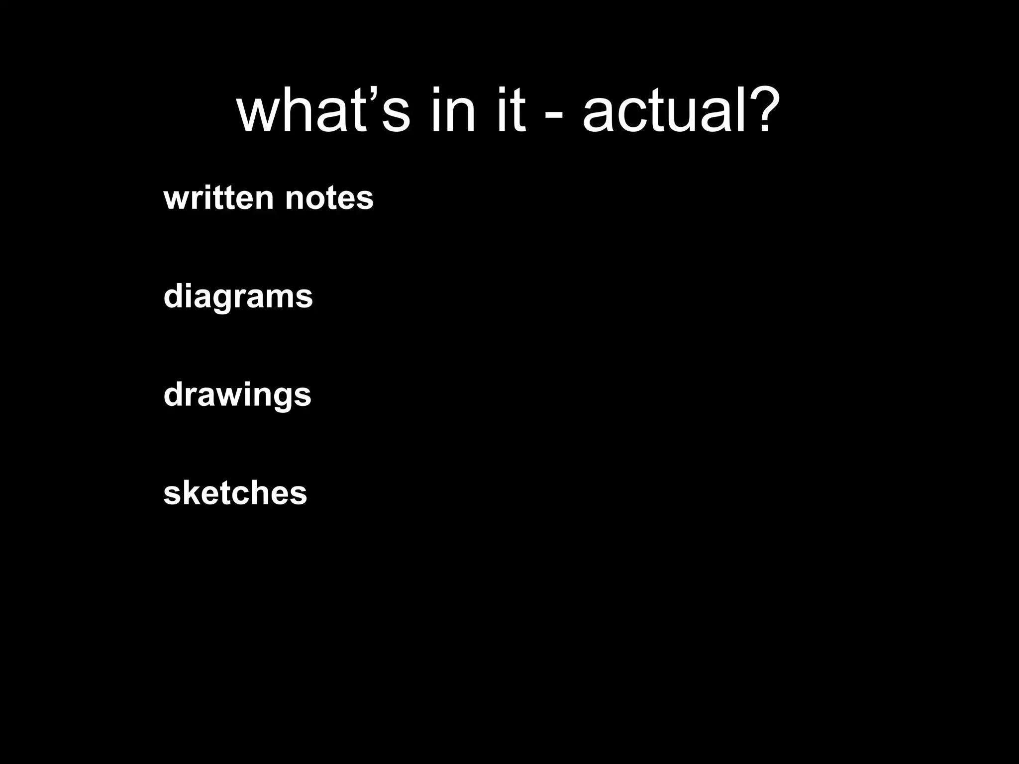 what’s in it - actual?
written notes

diagrams

drawings

sketches
 