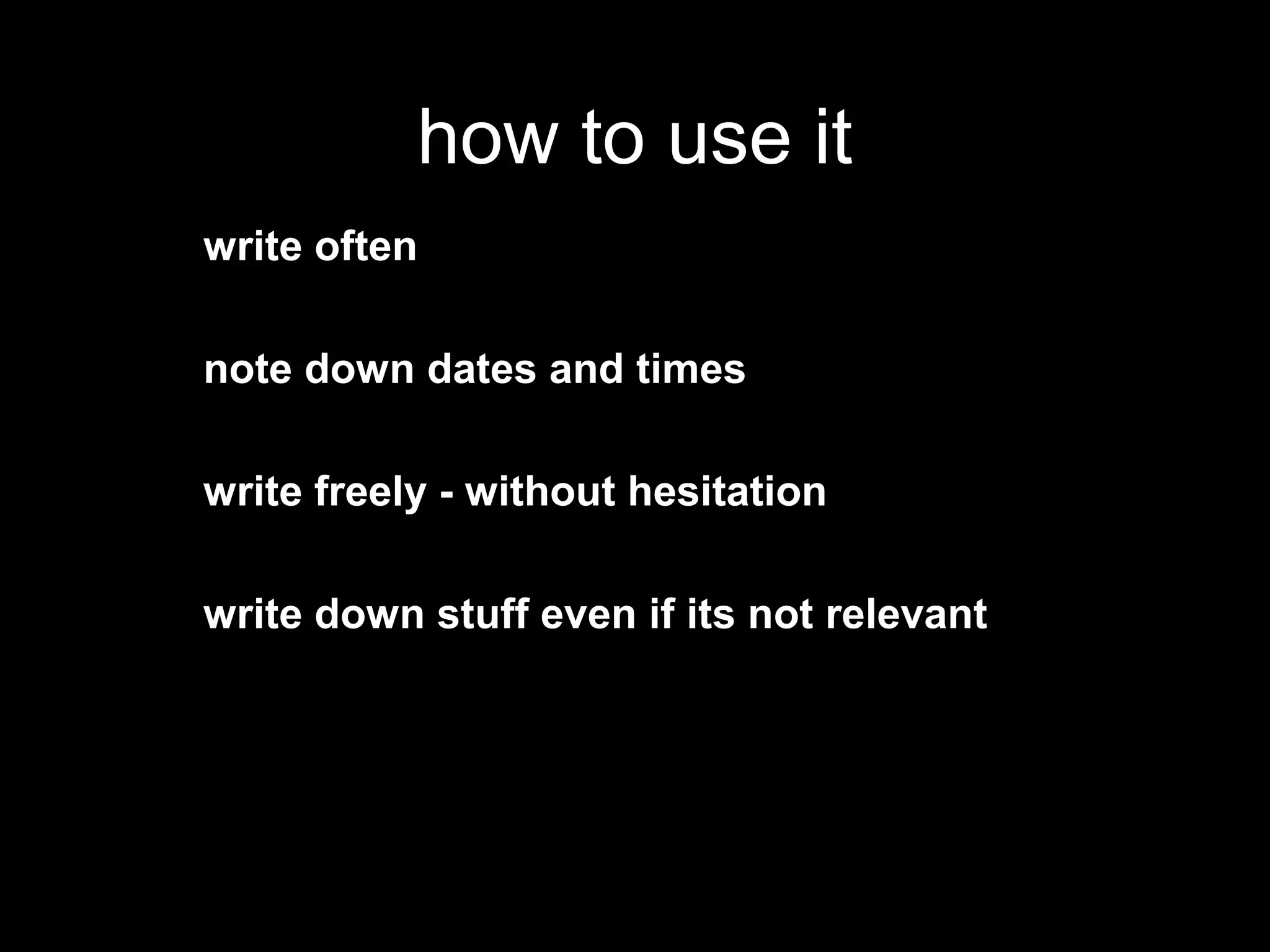 how to use it
write often

note down dates and times

write freely - without hesitation

write down stuff even if its not relevant
 