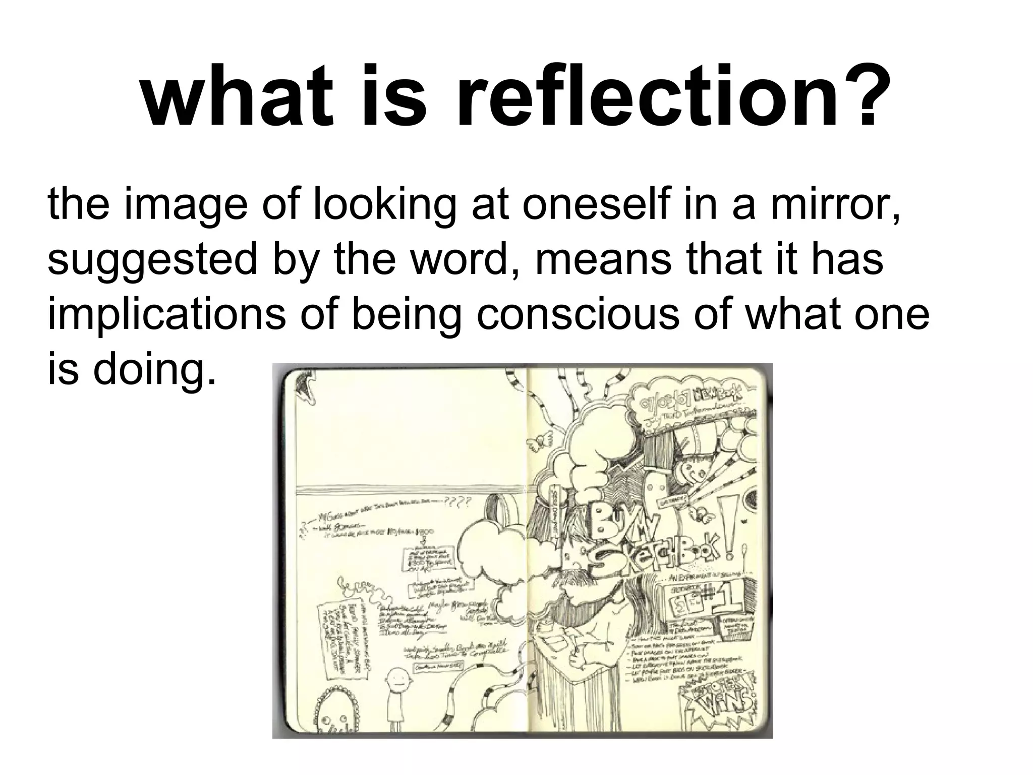 what is reflection?
the image of looking at oneself in a mirror,
suggested by the word, means that it has
implications of being conscious of what one
is doing.
 