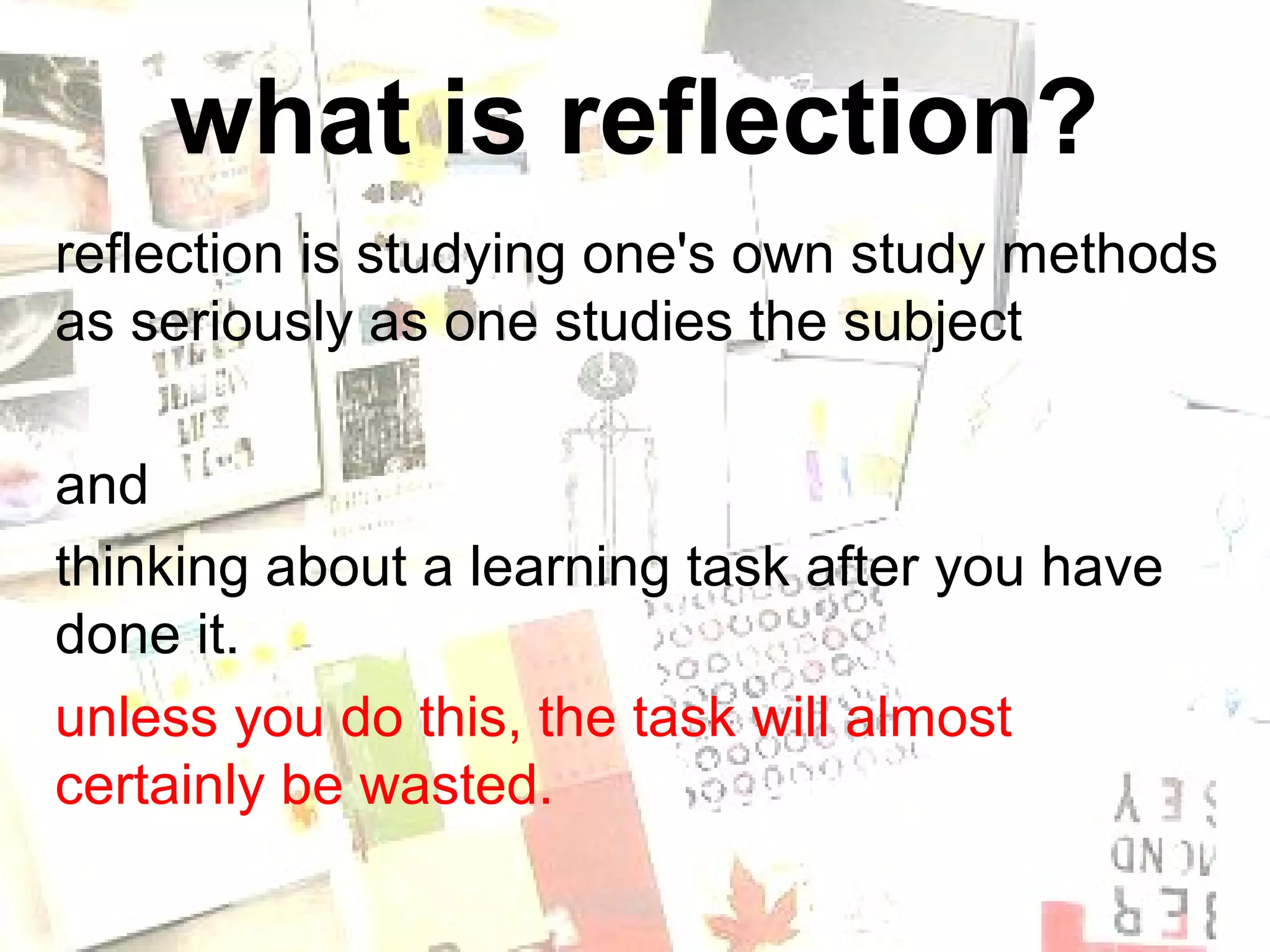 what is reflection?
reflection is studying one's own study methods
as seriously as one studies the subject

and
thinking about a learning task after you have
done it.
unless you do this, the task will almost
certainly be wasted.
 