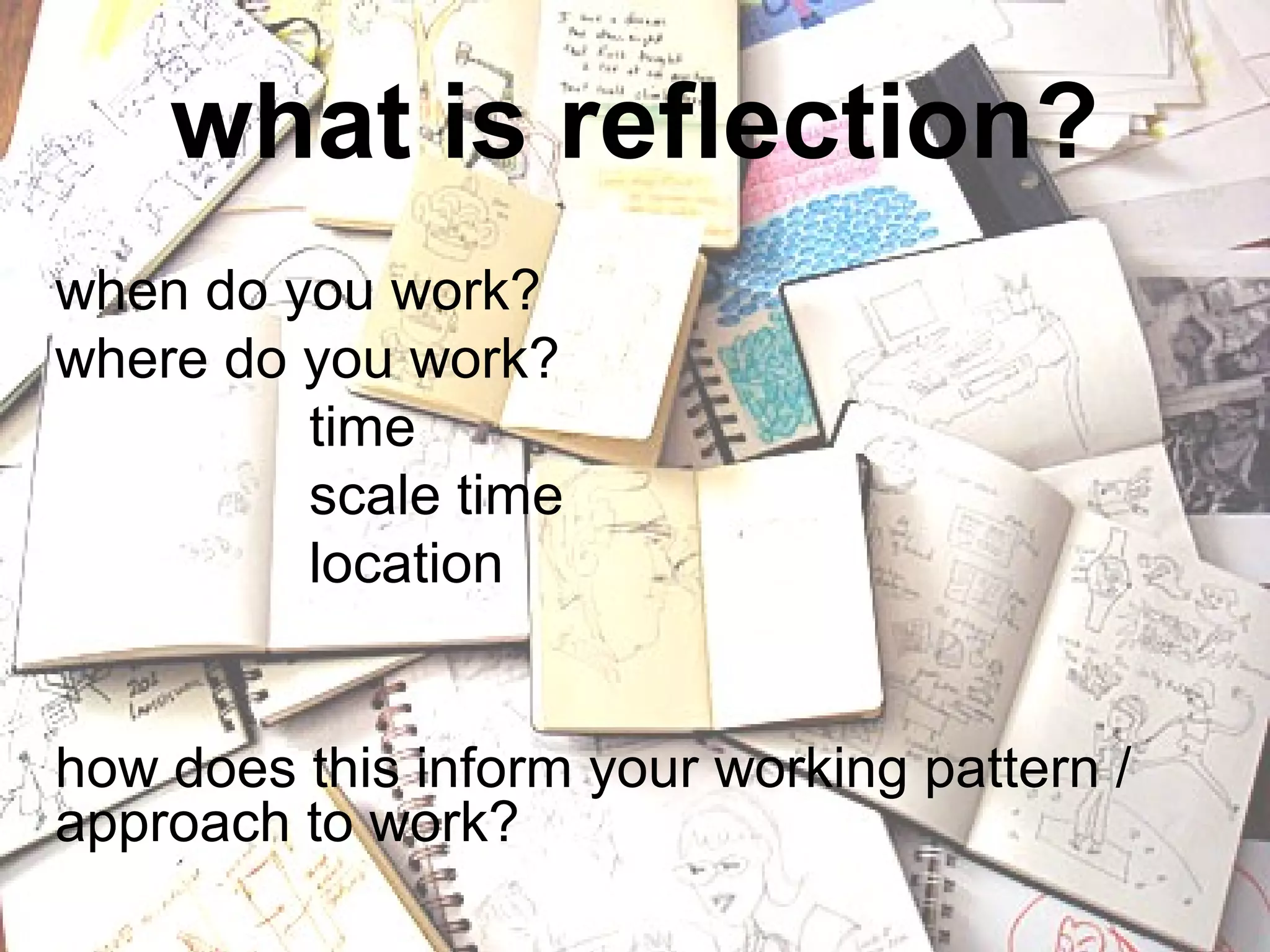what is reflection?
so



when do you work?
where do you work?
         time
         scale time
         location


how does this inform your working pattern /
approach to work?
 