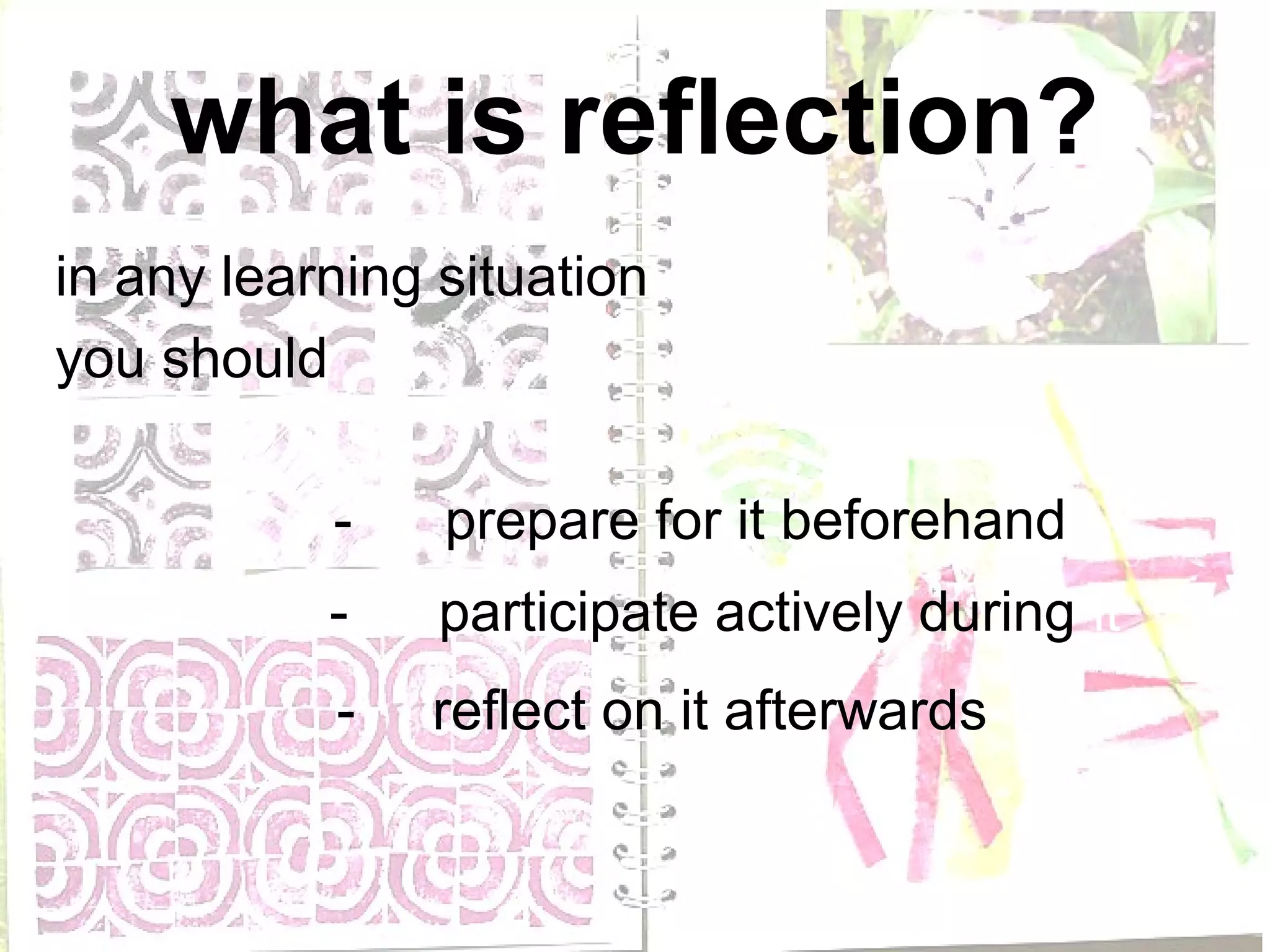 what is reflection?
in any learning situation
you should

           -    prepare for it beforehand
           -    participate actively during it
           -   reflect on it afterwards
 