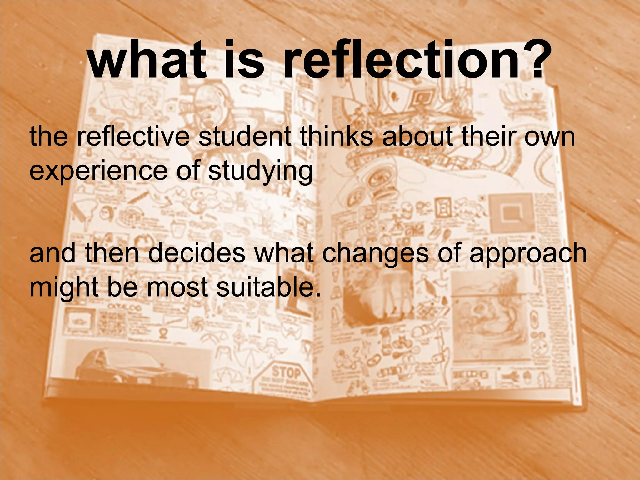 what is reflection?
the reflective student thinks about their own
experience of studying

and then decides what changes of approach
might be most suitable.
 