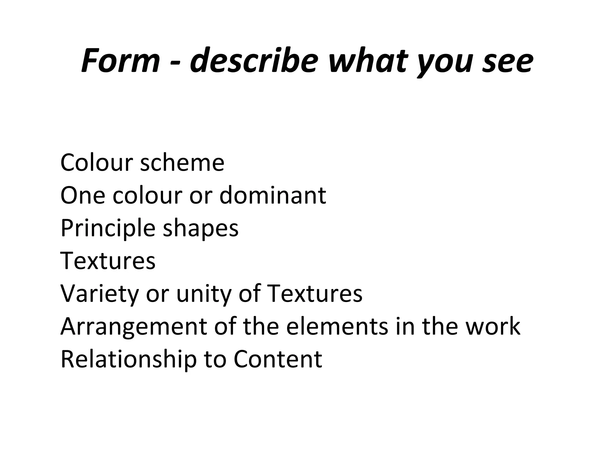 Form - describe what you see

Colour scheme
One colour or dominant
Principle shapes
Textures
Variety or unity of Textures
Arrangement of the elements in the work
Relationship to Content
 