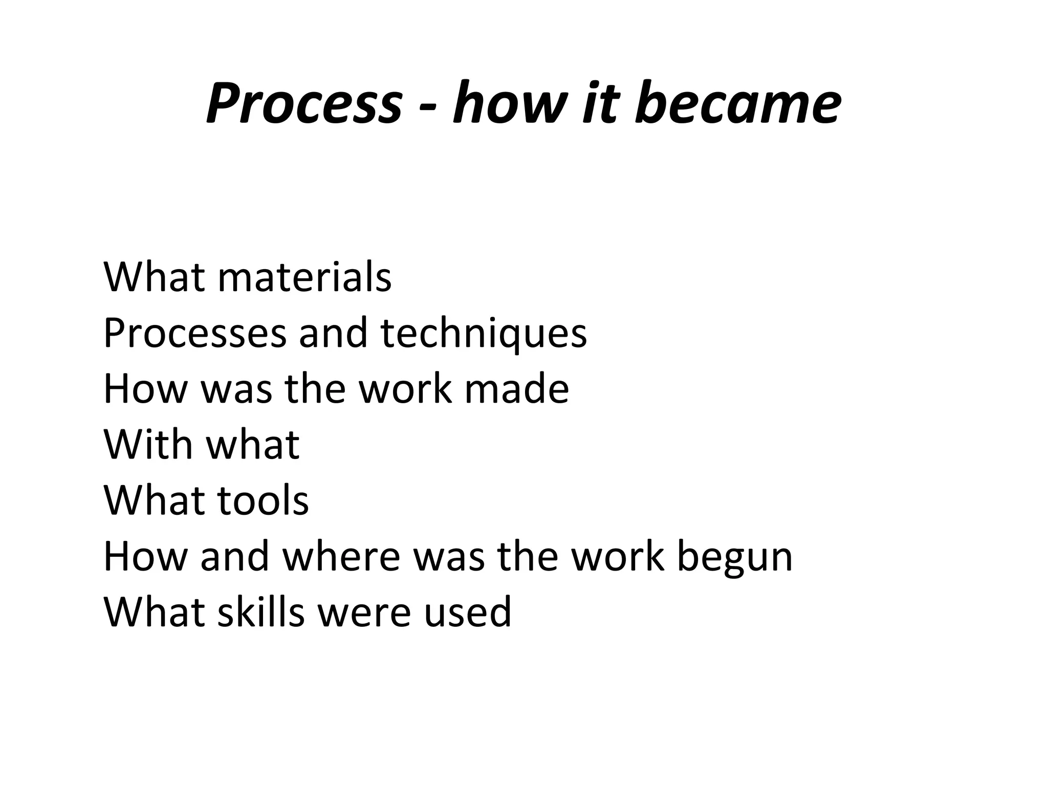 Process - how it became

What materials
Processes and techniques
How was the work made
With what
What tools
How and where was the work begun
What skills were used
 