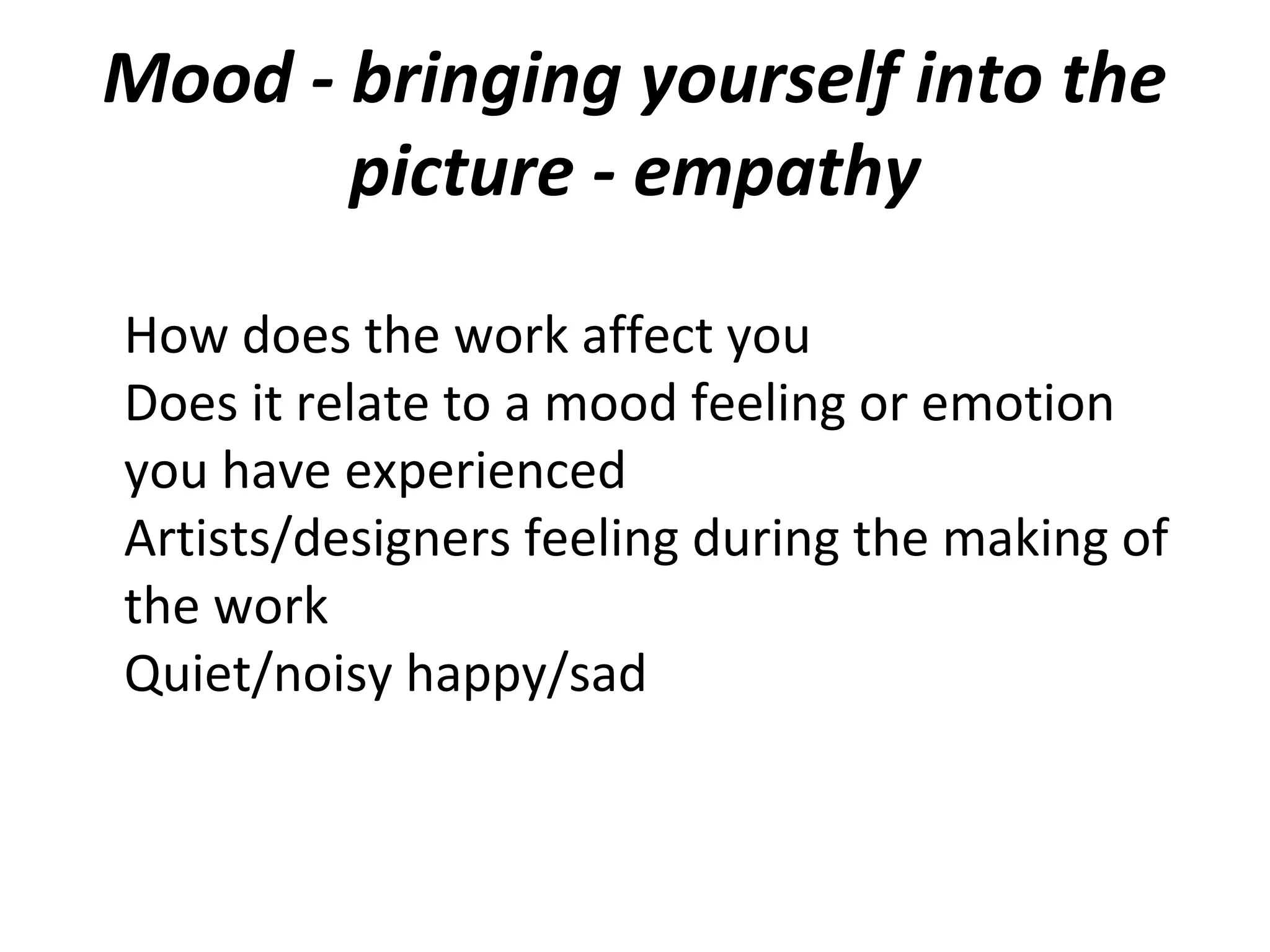 Mood - bringing yourself into the
       picture - empathy

How does the work affect you
Does it relate to a mood feeling or emotion
you have experienced
Artists/designers feeling during the making of
the work
Quiet/noisy happy/sad
 