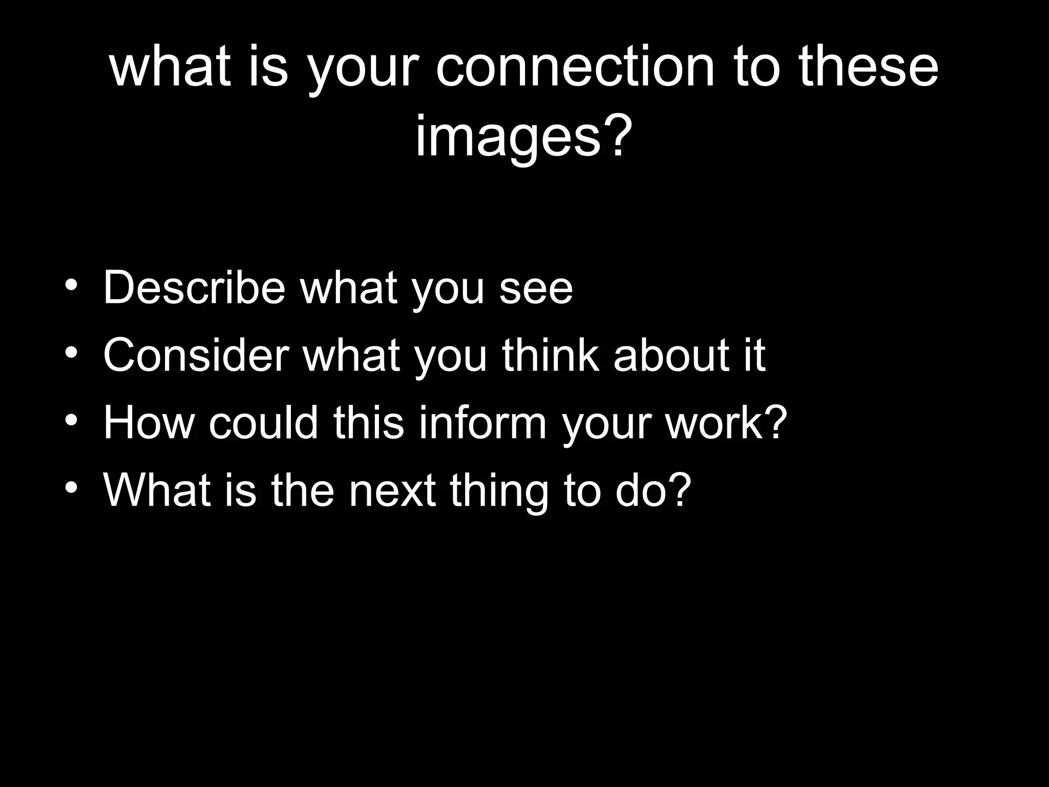 what is your connection to these
                images?

•   Describe what you see
•   Consider what you think about it
•   How could this inform your work?
•   What is the next thing to do?
 