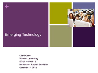 +


Emerging Technology




       Cami Case
       Walden University
       EDUC - 6715I - 5
       Instructor: Rachel Bordelon
       October 17, 2012
 