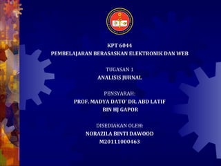 KPT 6044
PEMBELAJARAN BERASASKAN ELEKTRONIK DAN WEB

                 TUGASAN 1
               ANALISIS JURNAL

                PENSYARAH:
       PROF. MADYA DATO’ DR. ABD LATIF
                BIN HJ GAPOR

              DISEDIAKAN OLEH:
           NORAZILA BINTI DAWOOD
               M20111000463
 