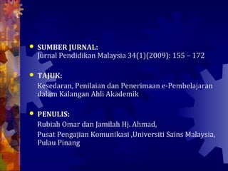    SUMBER JURNAL:
    Jurnal Pendidikan Malaysia 34(1)(2009): 155 – 172

   TAJUK:
    Kesedaran, Penilaian dan Penerimaan e-Pembelajaran
    dalam Kalangan Ahli Akademik

   PENULIS:
    Rubiah Omar dan Jamilah Hj. Ahmad,
    Pusat Pengajian Komunikasi ,Universiti Sains Malaysia,
    Pulau Pinang
 