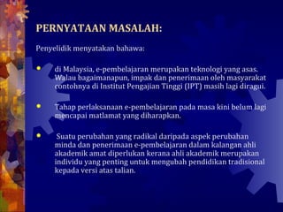 PERNYATAAN MASALAH:
Penyelidik menyatakan bahawa:

    di Malaysia, e-pembelajaran merupakan teknologi yang asas.
     Walau bagaimanapun, impak dan penerimaan oleh masyarakat
     contohnya di Institut Pengajian Tinggi (IPT) masih lagi diragui.

    Tahap perlaksanaan e-pembelajaran pada masa kini belum lagi
     mencapai matlamat yang diharapkan.

     Suatu perubahan yang radikal daripada aspek perubahan
     minda dan penerimaan e-pembelajaran dalam kalangan ahli
     akademik amat diperlukan kerana ahli akademik merupakan
     individu yang penting untuk mengubah pendidikan tradisional
     kepada versi atas talian.
 