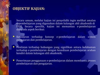 OBJEKTIF KAJIAN:

    Secara umum, melalui kajian ini penyelidik ingin melihat amalan
    e-pembelajaran yang digunakan dalam kalangan ahli akademik di
    USM. Secara spesifik, kajian ini memantau e-pembelajaran
    daripada aspek berikut:

   Kesedaran terhadap konsep e-pembelajaran dalam sistem
    pengajaran dan pembelajaran.

   Penilaian terhadap hubungan yang signifikan antara kefahaman
    terhadap e-pembelajaran dengan kesediaan pembelajaran arahan
    kendiri dalam kalangan ahli akademik.

   Penerimaan penggunaan e-pembelajaran dalam membantu proses
    pembelajaran dan pengajaran.
 