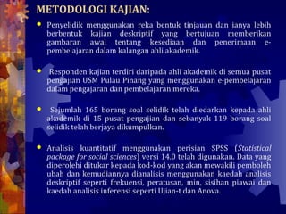 METODOLOGI KAJIAN:
   Penyelidik menggunakan reka bentuk tinjauan dan ianya lebih
    berbentuk kajian deskriptif yang bertujuan memberikan
    gambaran awal tentang kesediaan dan penerimaan e-
    pembelajaran dalam kalangan ahli akademik.

   Responden kajian terdiri daripada ahli akademik di semua pusat
    pengajian USM Pulau Pinang yang menggunakan e-pembelajaran
    dalam pengajaran dan pembelajaran mereka.

    Sejumlah 165 borang soal selidik telah diedarkan kepada ahli
    akademik di 15 pusat pengajian dan sebanyak 119 borang soal
    selidik telah berjaya dikumpulkan.

   Analisis kuantitatif menggunakan perisian SPSS (Statistical
    package for social sciences) versi 14.0 telah digunakan. Data yang
    diperolehi ditukar kepada kod-kod yang akan mewakili pemboleh
    ubah dan kemudiannya dianalisis menggunakan kaedah analisis
    deskriptif seperti frekuensi, peratusan, min, sisihan piawai dan
    kaedah analisis inferensi seperti Ujian-t dan Anova.
 