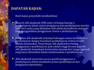 DAPATAN KAJIAN:
    Hasil kajian penyelidik membuktikan:

   Majoriti ahli akademik USM sedar terhadap konsep e-
    pembelajaran dalam sistem pengajaran dan pembelajaran mereka
    hasil dari usaha yang dilakukan oleh pihak pentadbiran universiti
    bagi menggalakkan penggunaan sistem e-pembelajaran.

   Penilaian ahli akademik terhadap hubungan antara kefahaman e-
    pembelajaran dengan kesediaan pembelajaran arahan kendiri
    adalah memuaskan. Penerimaan ahli akademik terhadap
    penggunaan e-pembelajaran pula adalah tinggi kerana majoriti
    ahli akademik memahami keseluruhan konsep dan tanggungjawab
    yang harus dimainkan dalam melaksanakan e-pembelajaran.

   Ahli akademik menerima secara positif penggunaan e-
    pembelajaran dalam membantu proses pembelajaran dan
    pengajaran sepenuhnya.
 