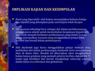 IMPLIKASI KAJIAN DAN KESIMPULAN

   Hasil yang diperolehi oleh kajian menunjukkan bahawa ketiga-
    tiga objektif yang ditetapkan pada awal kajian telah dicapai.

   Penggunaan teknologi baru sebagai alat dalam perlaksanaan e-
    pembelajaran adalah untuk menyediakan keupayaan kepada ahli
    akademik menjadi fasilitator pembelajaran yang efektif. Ia juga
    dapat mewujudkan suasana yang menggalakkan pelajar lebih
    inovatif dan kreatif dalam pembelajaran.

   Ahli akademik juga harus menggalakkan pelajar mencari ilmu,
    melibatkan diri dalam perbincangan akademik serta menyumbang
    ilmu di dunia siber. Kaedah ini diharapkan akan menghasilkan
    bukan hanya graduan yang menjadi pekerja berilmu dan cerdik IT,
    tetapi juga berdikari dan berani menghadapi sebarang cabaran
    dalam dunia era informasi dan globalisasi.
 