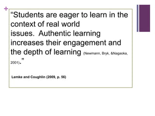 +
    ―Students are eager to learn in the
    context of real world
    issues. Authentic learning
    increases their engagement and
    the depth of learning (Newmann, Bryk, &Nagaoka,
    2001).‖



    Lemke and Coughlin (2009, p. 56)
 