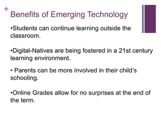 +
    Benefits of Emerging Technology
    •Students can continue learning outside the
    classroom.

    •Digital-Natives are being fostered in a 21st century
    learning environment.
    • Parents can be more involved in their child’s
    schooling.

    •Online Grades allow for no surprises at the end of
    the term.
 