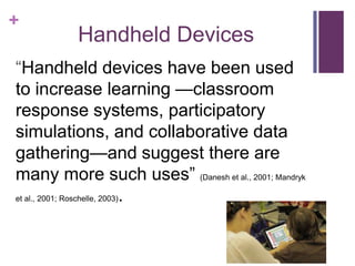 +
          Handheld Devices
―Handheld devices have been used
to increase learning —classroom
response systems, participatory
simulations, and collaborative data
gathering—and suggest there are
many more such uses‖ (Danesh et al., 2001; Mandryk
et al., 2001; Roschelle, 2003).
 