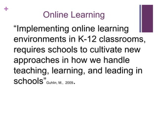 +
           Online Learning
    ―Implementing online learning
    environments in K-12 classrooms,
    requires schools to cultivate new
    approaches in how we handle
    teaching, learning, and leading in
    schools‖        .
            Guhlin, M., 2009
 