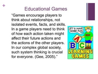 +
            Educational Games
    ―Games encourage players to
    think about relationships, not
    isolated events, facts, and skills.
    In a game players need to think
    of how each action taken might
    affect their future actions and
    the actions of the other players.
    In our complex global society,
    such system thinking is crucial
    for everyone. (Gee, 2005).‖
 