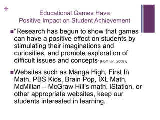 +             Educational Games Have
      Positive Impact on Student Achievement
     ―Research    has begun to show that games
     can have a positive effect on students by
     stimulating their imaginations and
     curiosities, and promote exploration of
     difficult issues and concepts‖ (Hoffman, 2009).
     Websites such as Manga High, First In
     Math, PBS Kids, Brain Pop, IXL Math,
     McMillan – McGraw Hill’s math, iStation, or
     other appropriate websites, keep our
     students interested in learning.
 