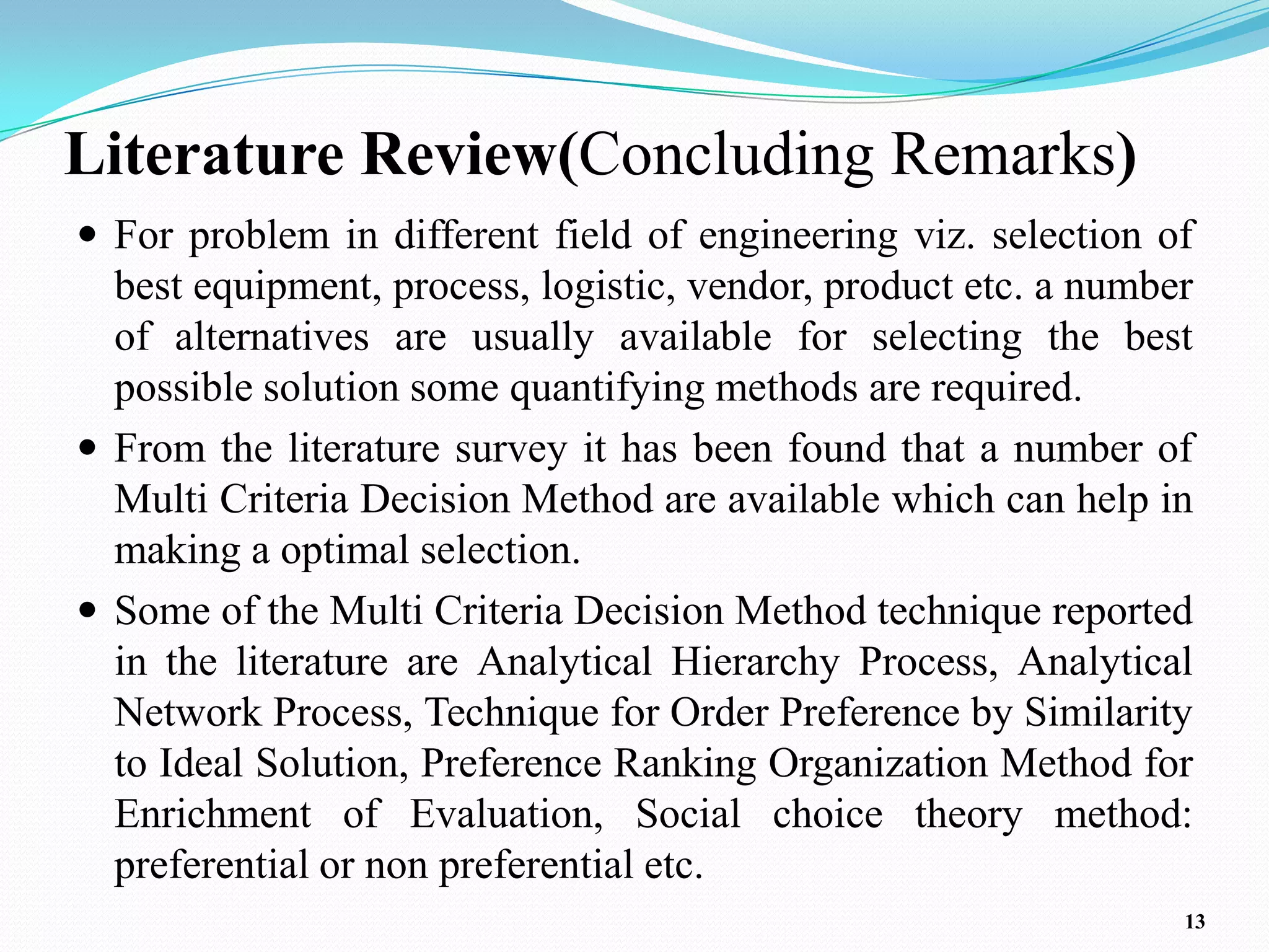 Literature Review(Concluding Remarks)
 For problem in different field of engineering viz. selection of
  best equipment, process, logistic, vendor, product etc. a number
  of alternatives are usually available for selecting the best
  possible solution some quantifying methods are required.
 From the literature survey it has been found that a number of
  Multi Criteria Decision Method are available which can help in
  making a optimal selection.
 Some of the Multi Criteria Decision Method technique reported
  in the literature are Analytical Hierarchy Process, Analytical
  Network Process, Technique for Order Preference by Similarity
  to Ideal Solution, Preference Ranking Organization Method for
  Enrichment of Evaluation, Social choice theory method:
  preferential or non preferential etc.
                                                                 13
 