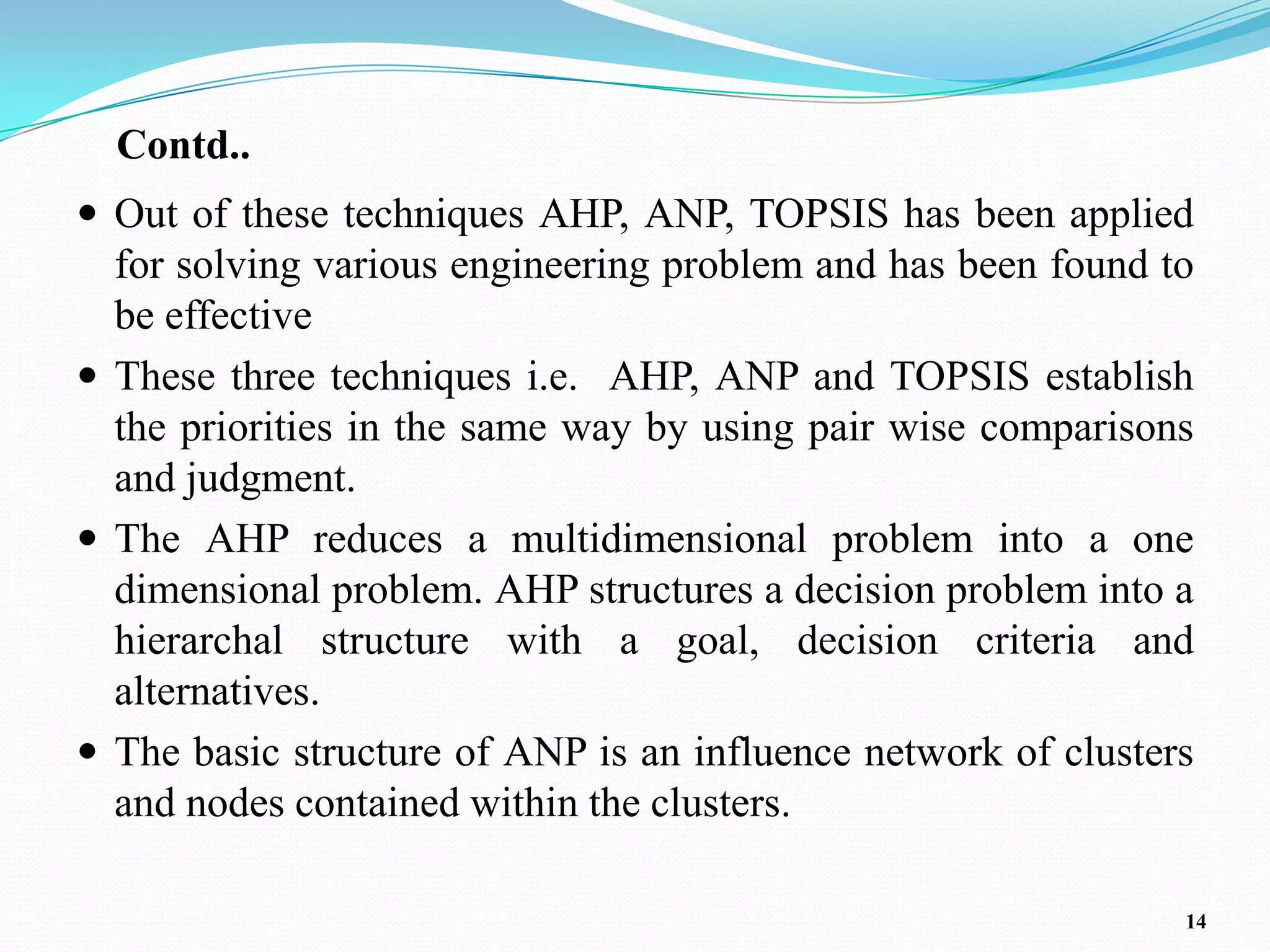 Contd..
 Out of these techniques AHP, ANP, TOPSIS has been applied
  for solving various engineering problem and has been found to
  be effective
 These three techniques i.e. AHP, ANP and TOPSIS establish
  the priorities in the same way by using pair wise comparisons
  and judgment.
 The AHP reduces a multidimensional problem into a one
  dimensional problem. AHP structures a decision problem into a
  hierarchal structure with a goal, decision criteria and
  alternatives.
 The basic structure of ANP is an influence network of clusters
  and nodes contained within the clusters.

                                                               14
 